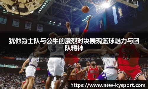 犹他爵士队与公牛的激烈对决展现篮球魅力与团队精神